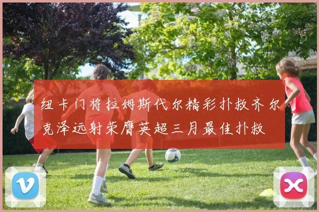 纽卡门将拉姆斯代尔精彩扑救齐尔克泽远射荣膺英超三月最佳扑救