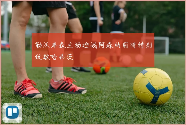 勒沃库森主场迎战阿森纳前将特别致敬哈弗茨