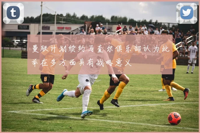 曼联计划续约马奎尔俱乐部认为此举在多方面具有战略意义