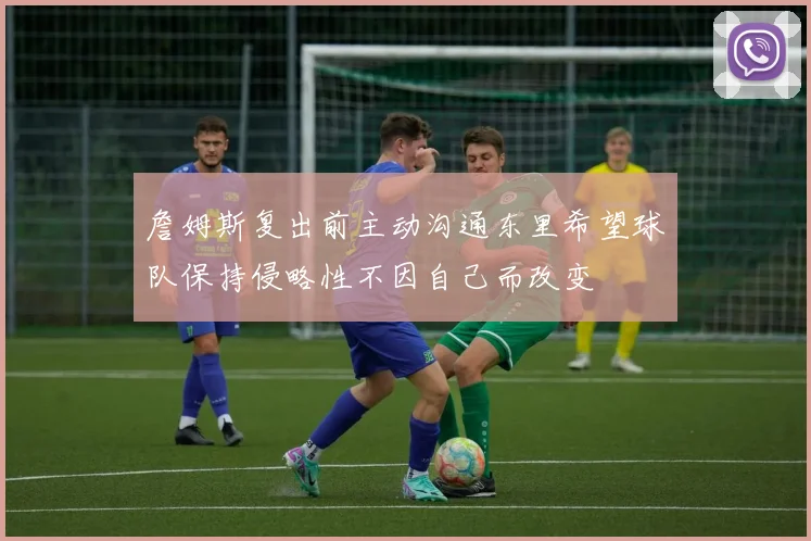 詹姆斯复出前主动沟通东里希望球队保持侵略性不因自己而改变