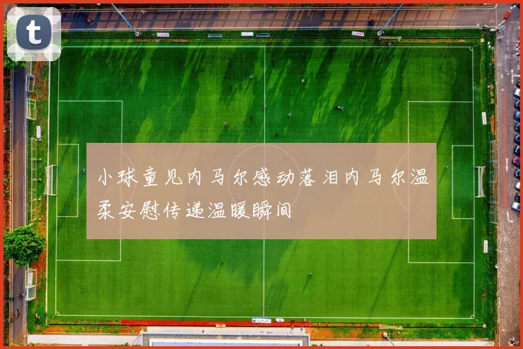 小球童见内马尔感动落泪内马尔温柔安慰传递温暖瞬间