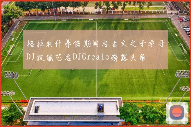 格拉利什养伤期间与吉文之子学习DJ技能艺名DJGrealo崭露头角