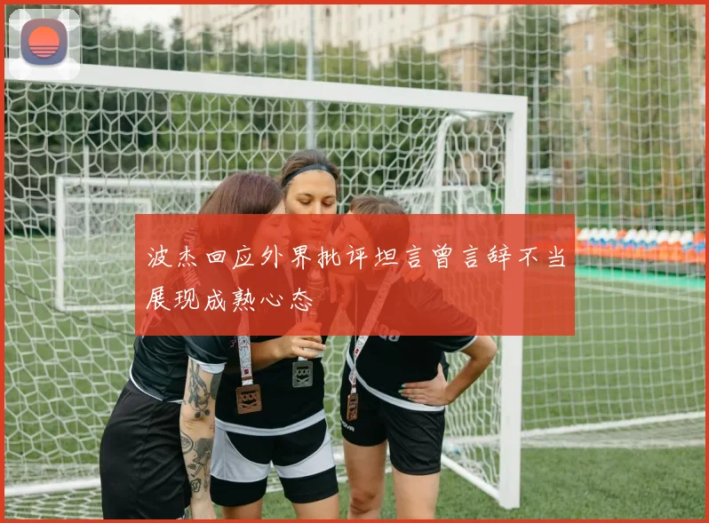 波杰回应外界批评坦言曾言辞不当展现成熟心态