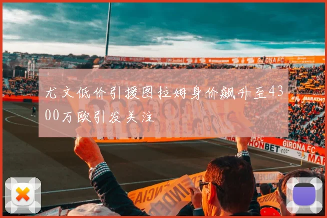 尤文低价引援图拉姆身价飙升至4300万欧引发关注