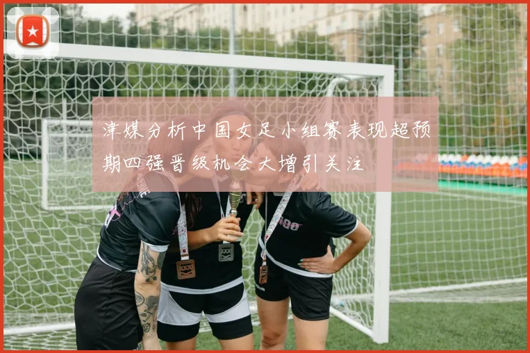 津媒分析中国女足小组赛表现超预期四强晋级机会大增引关注