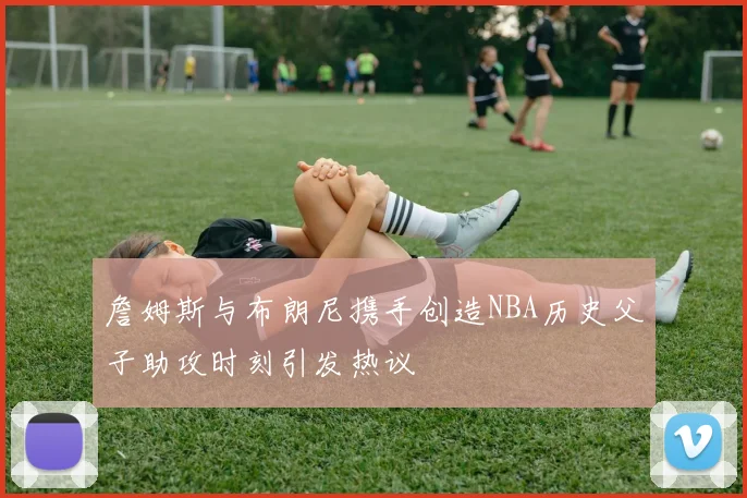 詹姆斯与布朗尼携手创造NBA历史父子助攻时刻引发热议